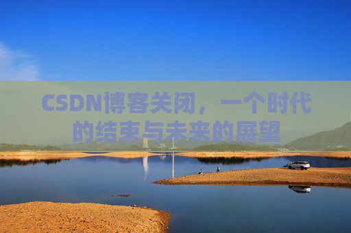 CSDN博客关闭,一个时代的结束与未来的展望 CSDN博客关闭,一个时代的结束与未来的展望